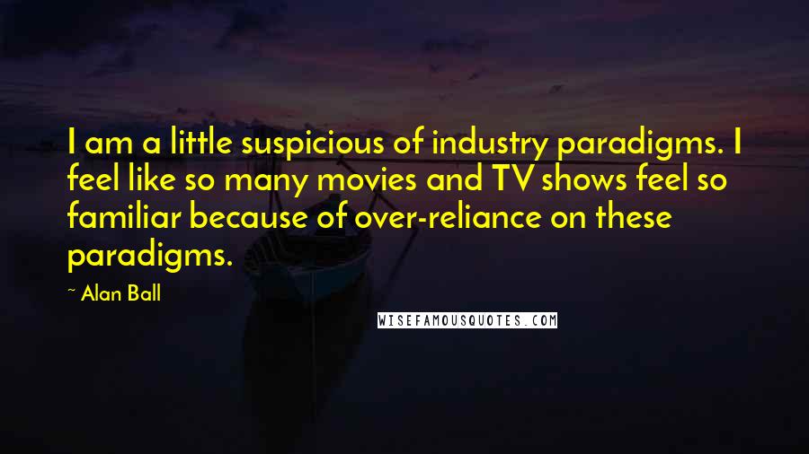 Alan Ball Quotes: I am a little suspicious of industry paradigms. I feel like so many movies and TV shows feel so familiar because of over-reliance on these paradigms.