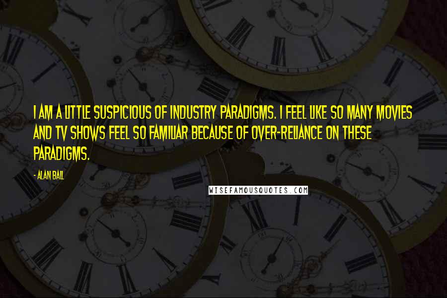 Alan Ball Quotes: I am a little suspicious of industry paradigms. I feel like so many movies and TV shows feel so familiar because of over-reliance on these paradigms.