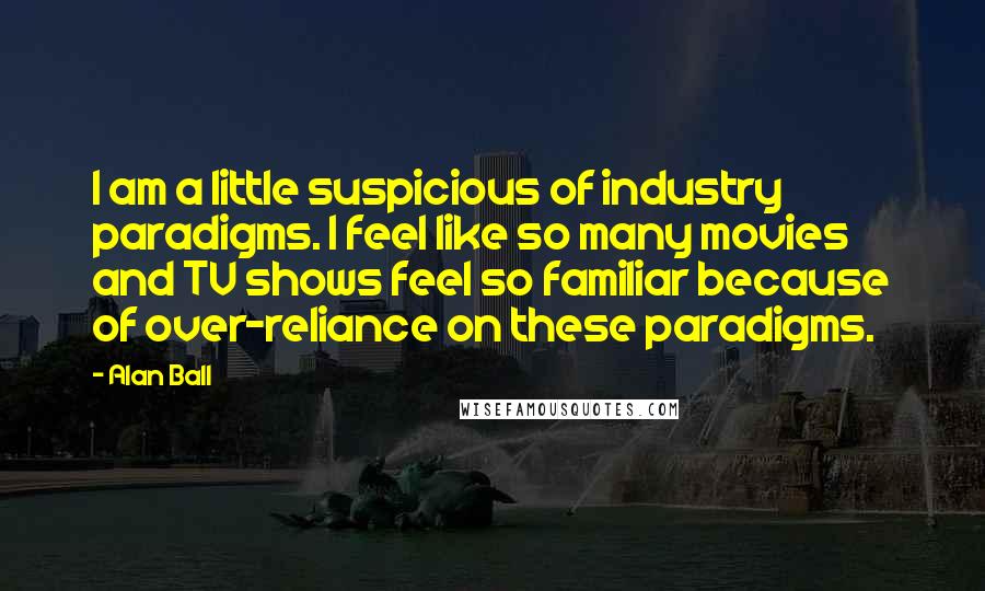 Alan Ball Quotes: I am a little suspicious of industry paradigms. I feel like so many movies and TV shows feel so familiar because of over-reliance on these paradigms.