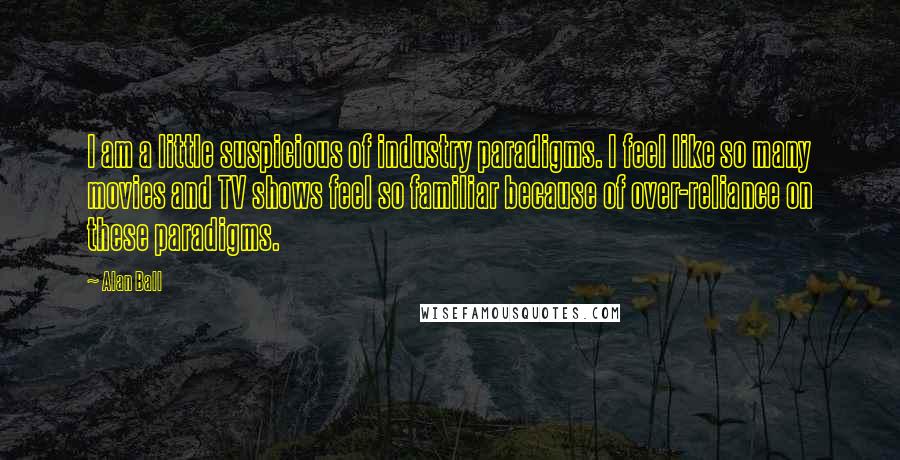 Alan Ball Quotes: I am a little suspicious of industry paradigms. I feel like so many movies and TV shows feel so familiar because of over-reliance on these paradigms.