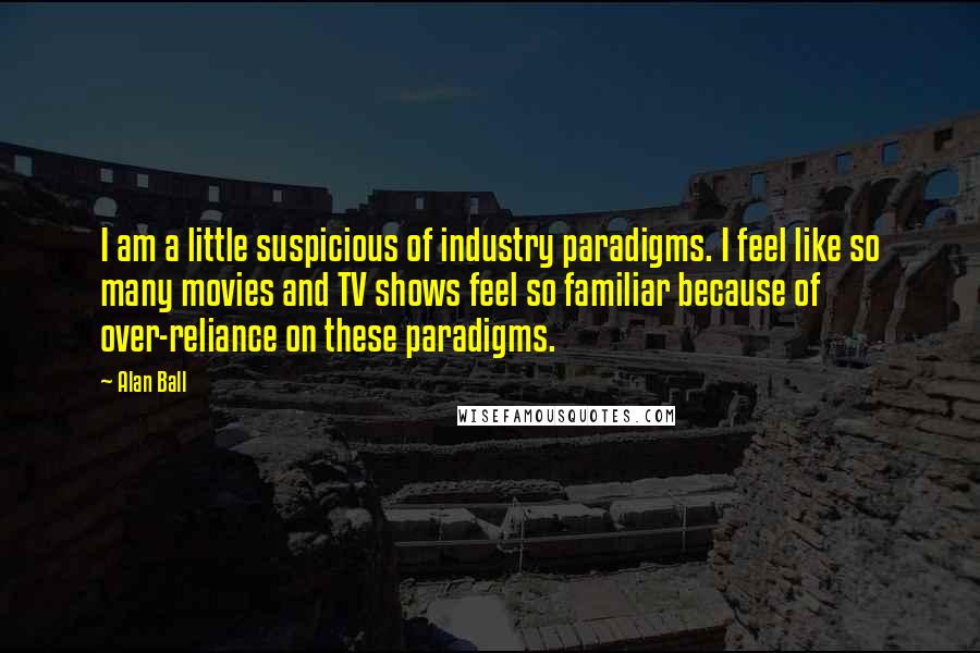 Alan Ball Quotes: I am a little suspicious of industry paradigms. I feel like so many movies and TV shows feel so familiar because of over-reliance on these paradigms.