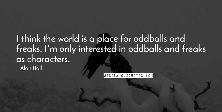 Alan Ball Quotes: I think the world is a place for oddballs and freaks. I'm only interested in oddballs and freaks as characters.