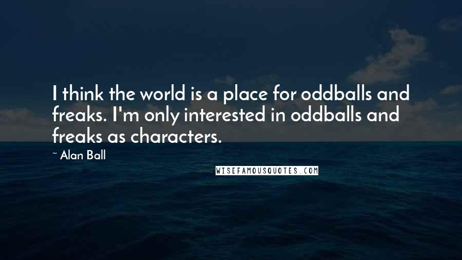 Alan Ball Quotes: I think the world is a place for oddballs and freaks. I'm only interested in oddballs and freaks as characters.