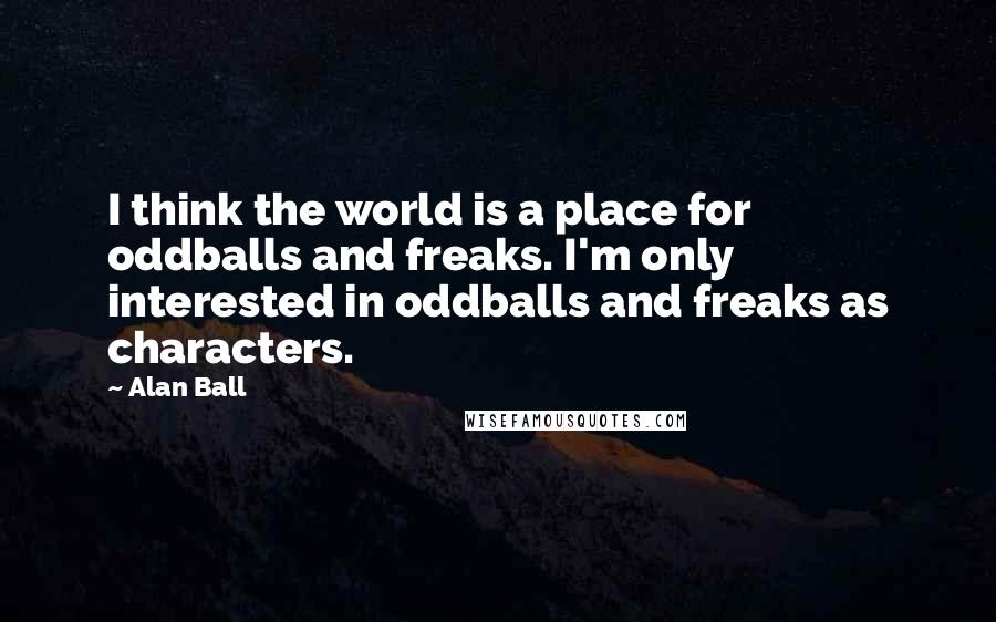Alan Ball Quotes: I think the world is a place for oddballs and freaks. I'm only interested in oddballs and freaks as characters.