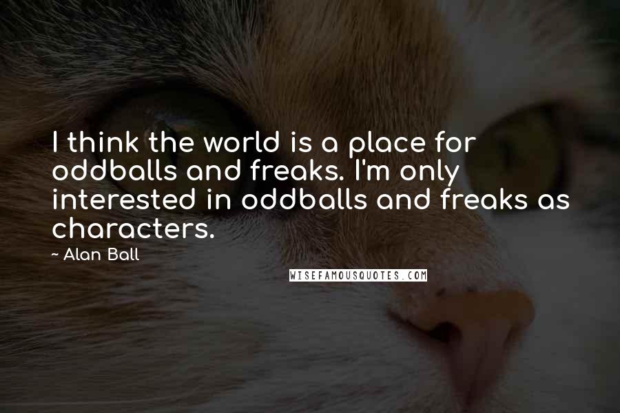 Alan Ball Quotes: I think the world is a place for oddballs and freaks. I'm only interested in oddballs and freaks as characters.