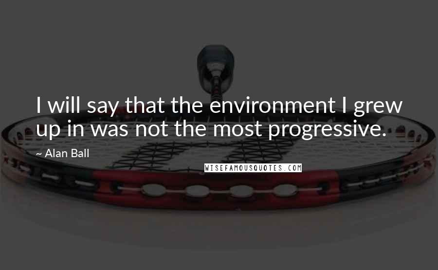 Alan Ball Quotes: I will say that the environment I grew up in was not the most progressive.