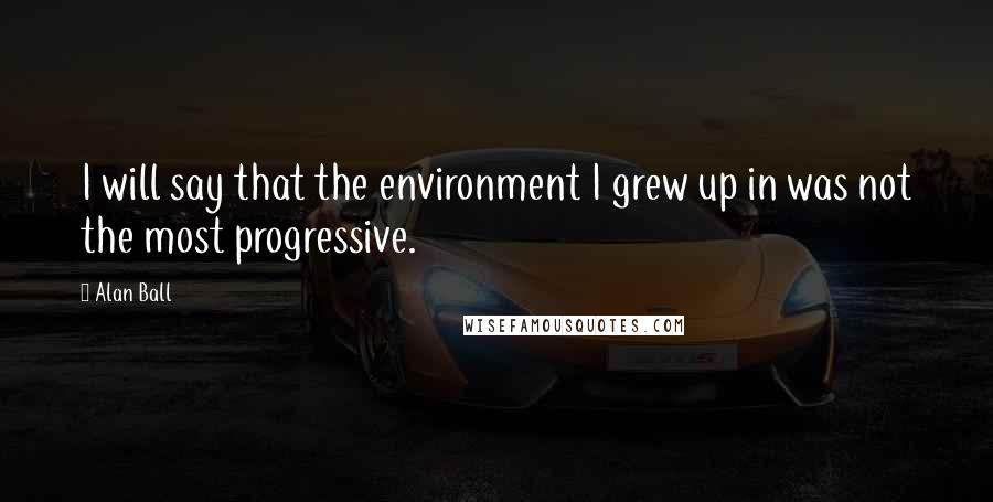 Alan Ball Quotes: I will say that the environment I grew up in was not the most progressive.