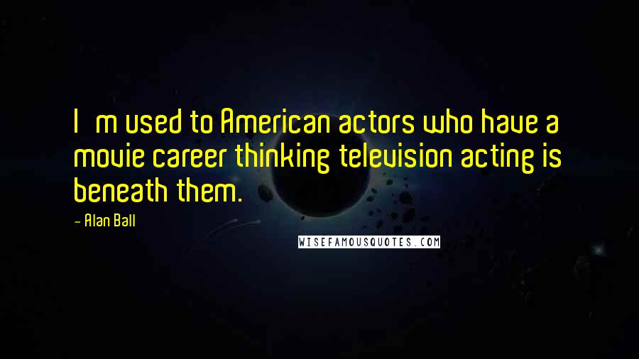 Alan Ball Quotes: I'm used to American actors who have a movie career thinking television acting is beneath them.