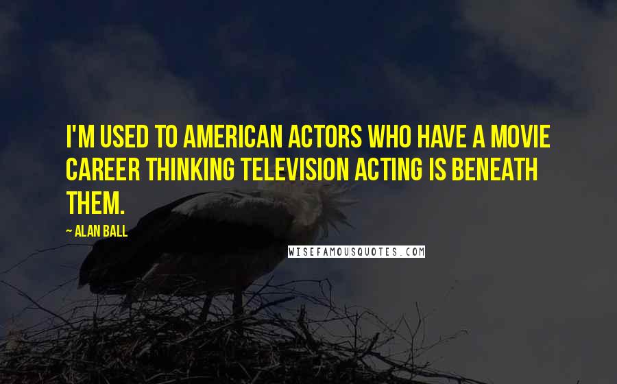 Alan Ball Quotes: I'm used to American actors who have a movie career thinking television acting is beneath them.