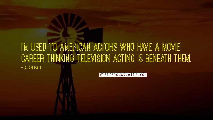 Alan Ball Quotes: I'm used to American actors who have a movie career thinking television acting is beneath them.