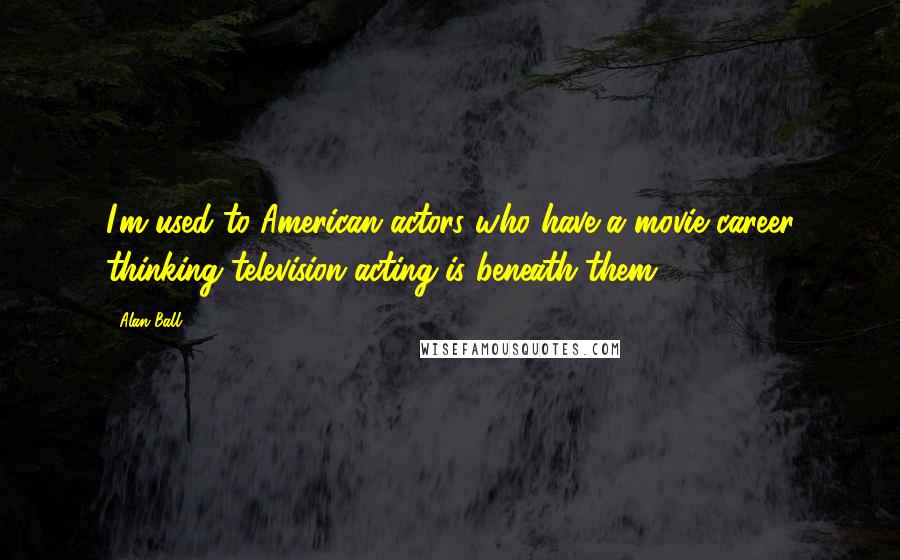 Alan Ball Quotes: I'm used to American actors who have a movie career thinking television acting is beneath them.