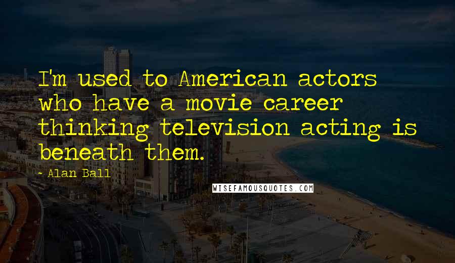 Alan Ball Quotes: I'm used to American actors who have a movie career thinking television acting is beneath them.