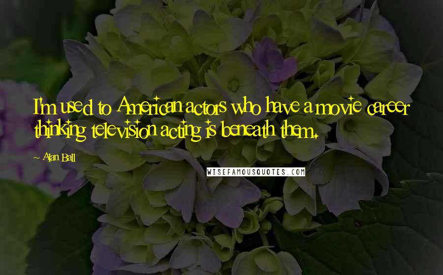 Alan Ball Quotes: I'm used to American actors who have a movie career thinking television acting is beneath them.