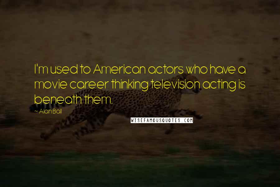 Alan Ball Quotes: I'm used to American actors who have a movie career thinking television acting is beneath them.