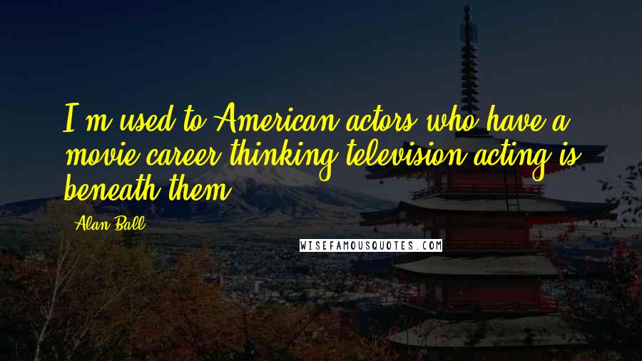 Alan Ball Quotes: I'm used to American actors who have a movie career thinking television acting is beneath them.