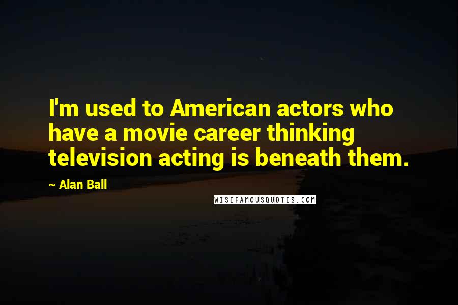 Alan Ball Quotes: I'm used to American actors who have a movie career thinking television acting is beneath them.