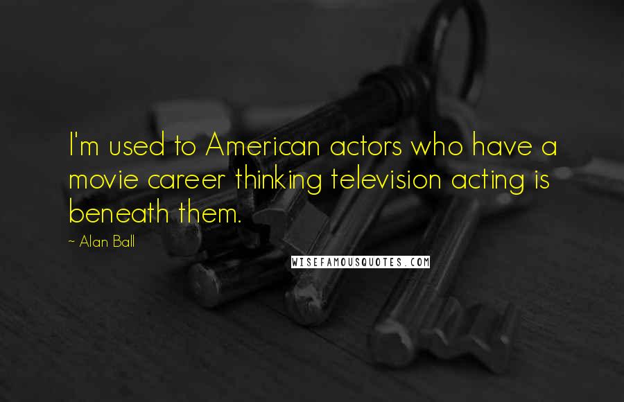 Alan Ball Quotes: I'm used to American actors who have a movie career thinking television acting is beneath them.
