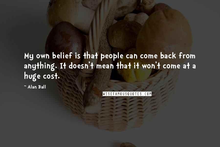 Alan Ball Quotes: My own belief is that people can come back from anything. It doesn't mean that it won't come at a huge cost.