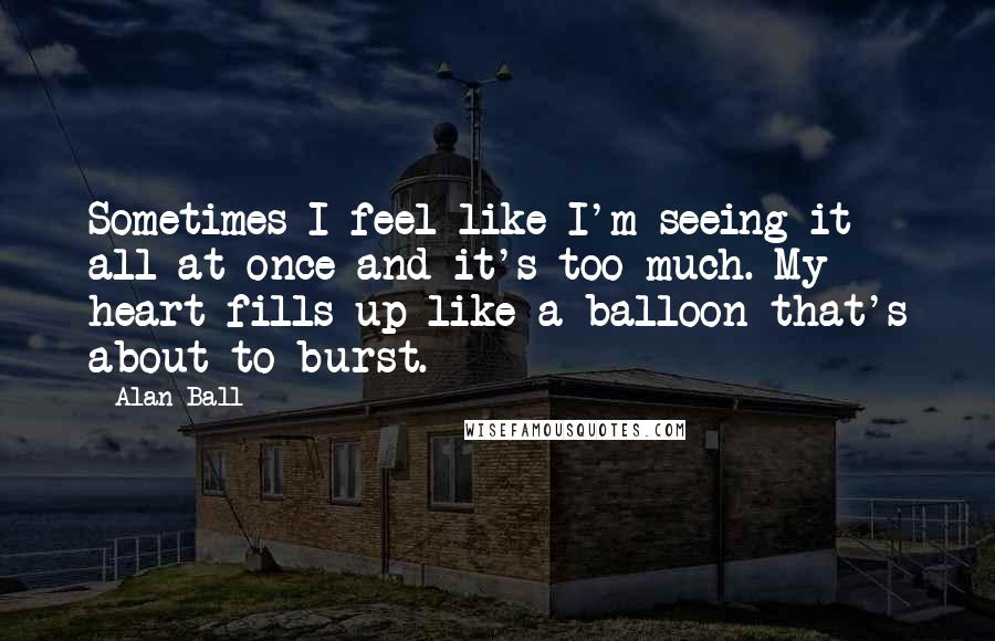 Alan Ball Quotes: Sometimes I feel like I'm seeing it all at once and it's too much. My heart fills up like a balloon that's about to burst.