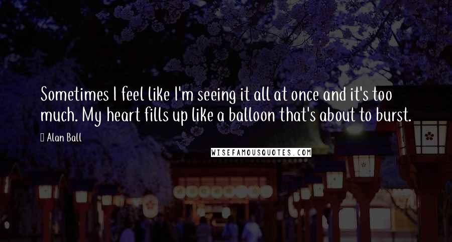 Alan Ball Quotes: Sometimes I feel like I'm seeing it all at once and it's too much. My heart fills up like a balloon that's about to burst.