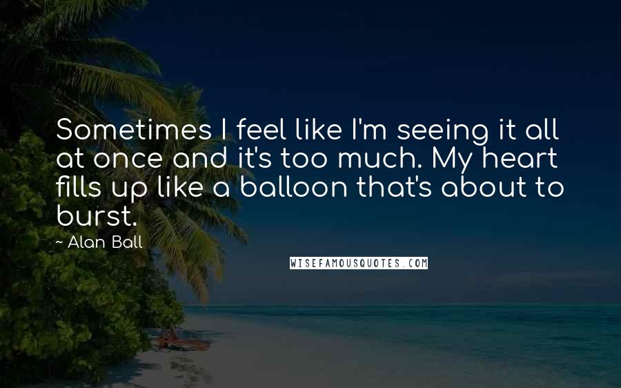 Alan Ball Quotes: Sometimes I feel like I'm seeing it all at once and it's too much. My heart fills up like a balloon that's about to burst.
