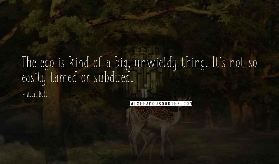 Alan Ball Quotes: The ego is kind of a big, unwieldy thing. It's not so easily tamed or subdued.