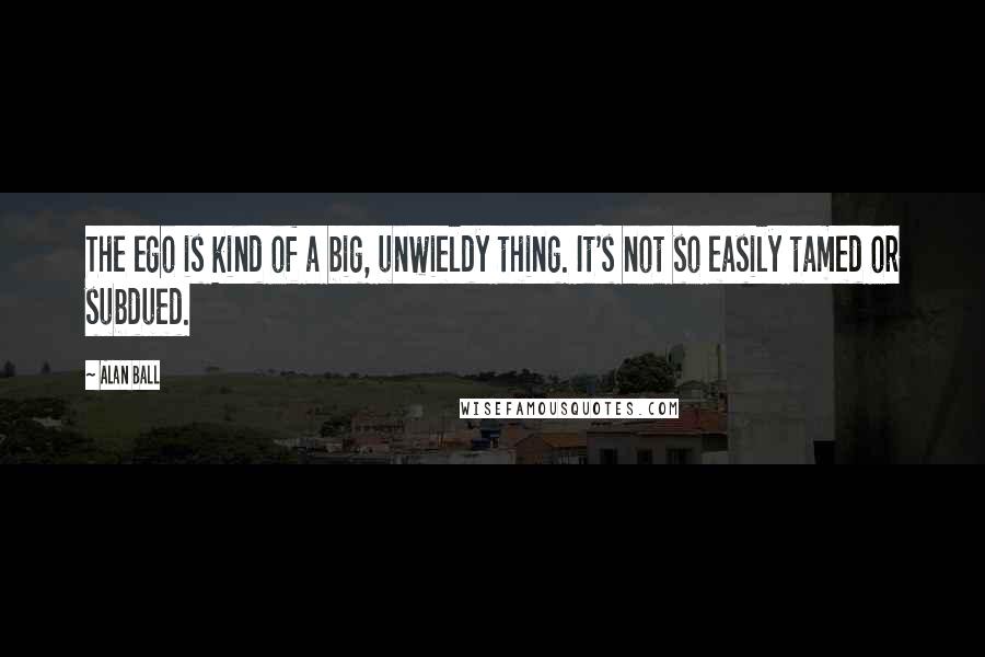 Alan Ball Quotes: The ego is kind of a big, unwieldy thing. It's not so easily tamed or subdued.