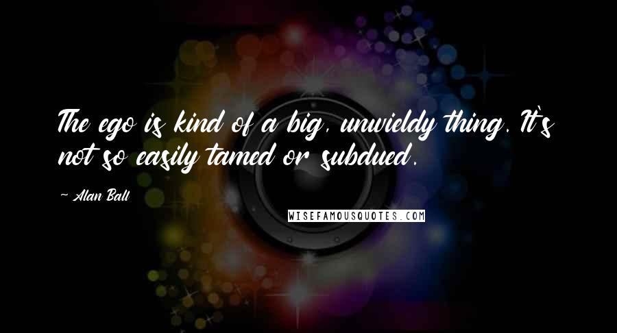 Alan Ball Quotes: The ego is kind of a big, unwieldy thing. It's not so easily tamed or subdued.