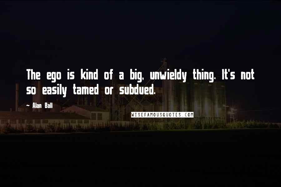 Alan Ball Quotes: The ego is kind of a big, unwieldy thing. It's not so easily tamed or subdued.