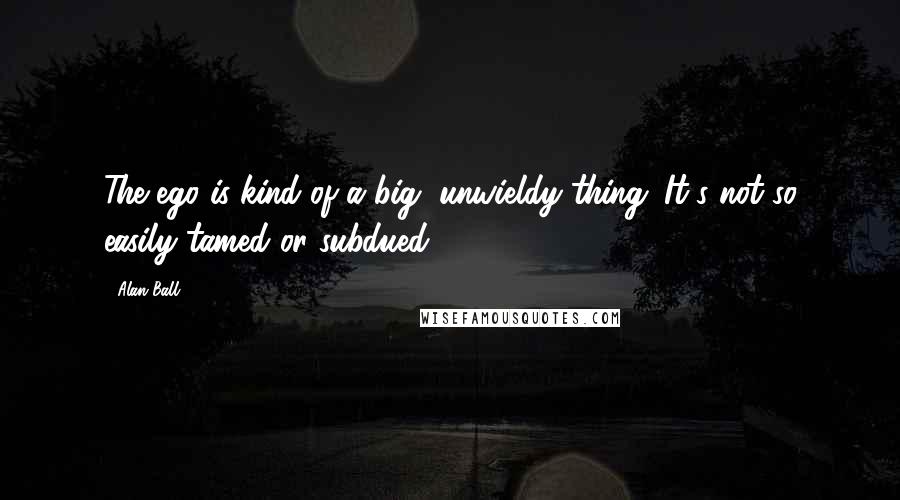 Alan Ball Quotes: The ego is kind of a big, unwieldy thing. It's not so easily tamed or subdued.