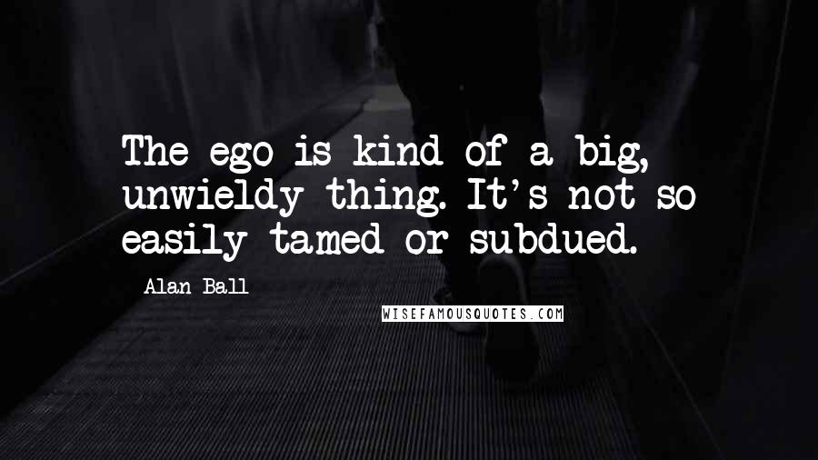 Alan Ball Quotes: The ego is kind of a big, unwieldy thing. It's not so easily tamed or subdued.