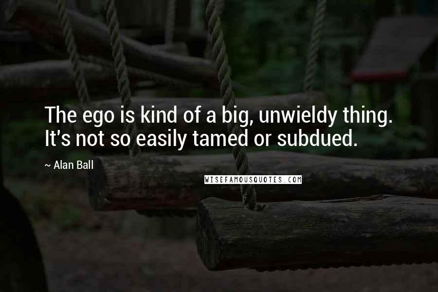 Alan Ball Quotes: The ego is kind of a big, unwieldy thing. It's not so easily tamed or subdued.