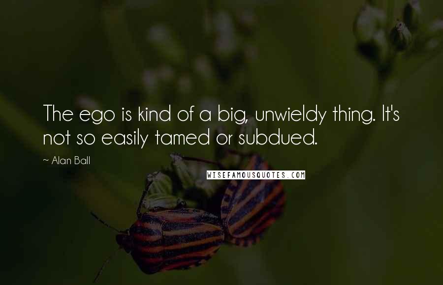 Alan Ball Quotes: The ego is kind of a big, unwieldy thing. It's not so easily tamed or subdued.