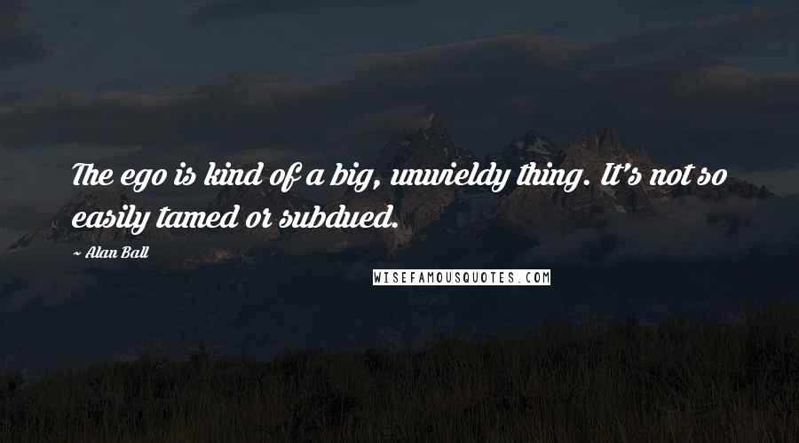 Alan Ball Quotes: The ego is kind of a big, unwieldy thing. It's not so easily tamed or subdued.