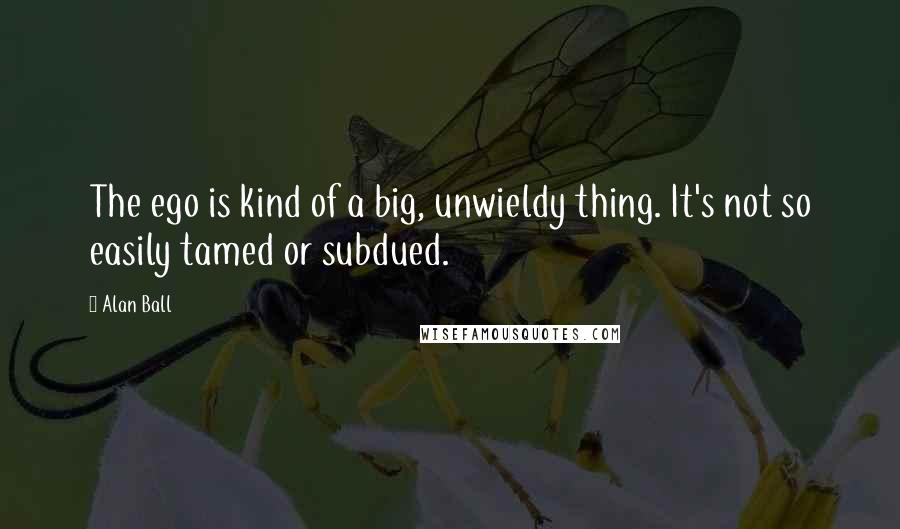 Alan Ball Quotes: The ego is kind of a big, unwieldy thing. It's not so easily tamed or subdued.