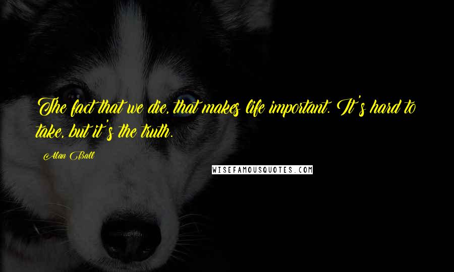 Alan Ball Quotes: The fact that we die, that makes life important. It's hard to take, but it's the truth.