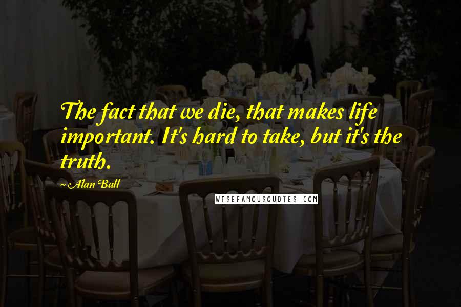 Alan Ball Quotes: The fact that we die, that makes life important. It's hard to take, but it's the truth.