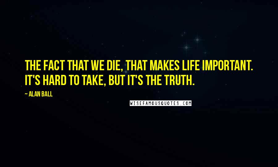 Alan Ball Quotes: The fact that we die, that makes life important. It's hard to take, but it's the truth.