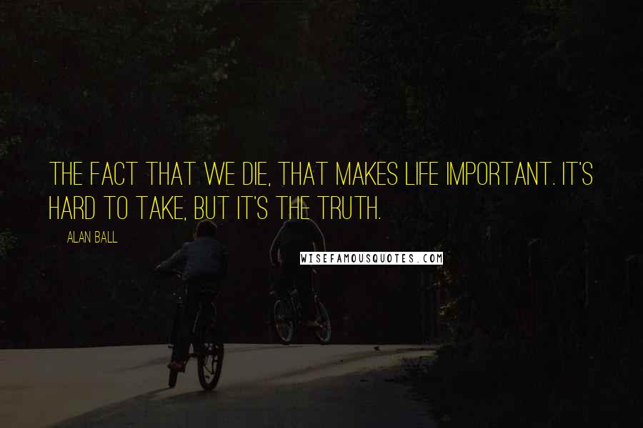 Alan Ball Quotes: The fact that we die, that makes life important. It's hard to take, but it's the truth.