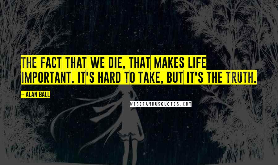 Alan Ball Quotes: The fact that we die, that makes life important. It's hard to take, but it's the truth.