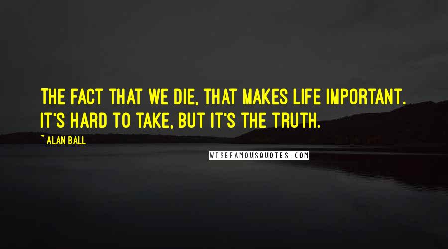 Alan Ball Quotes: The fact that we die, that makes life important. It's hard to take, but it's the truth.