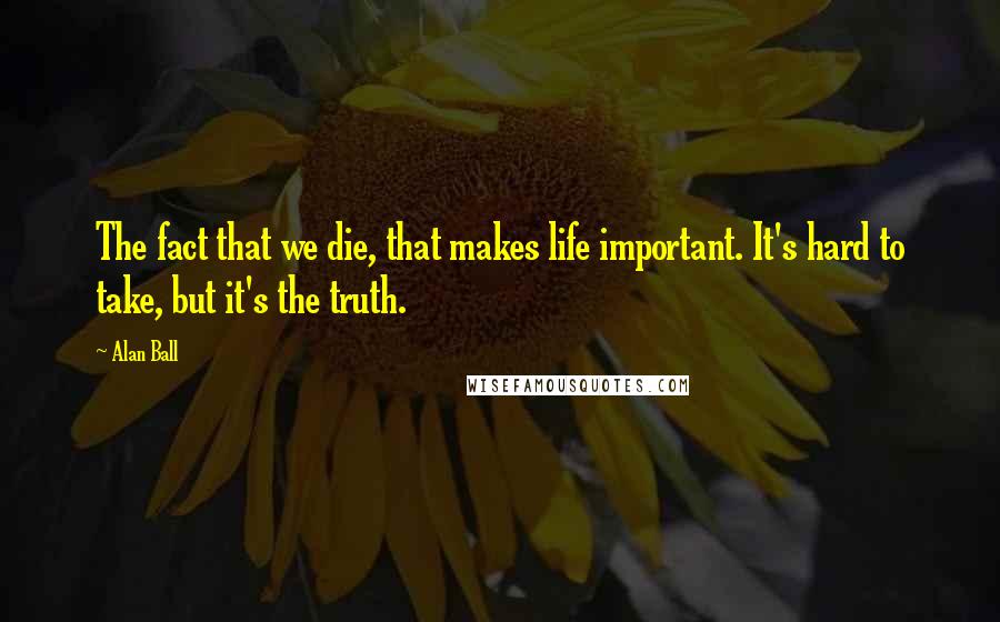 Alan Ball Quotes: The fact that we die, that makes life important. It's hard to take, but it's the truth.