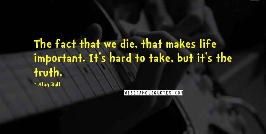 Alan Ball Quotes: The fact that we die, that makes life important. It's hard to take, but it's the truth.