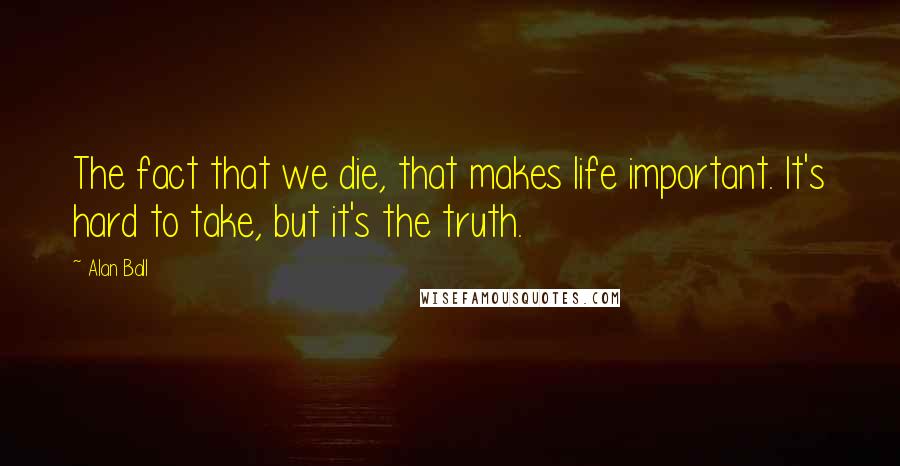 Alan Ball Quotes: The fact that we die, that makes life important. It's hard to take, but it's the truth.