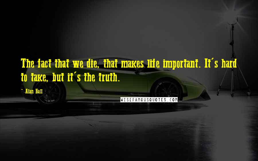 Alan Ball Quotes: The fact that we die, that makes life important. It's hard to take, but it's the truth.