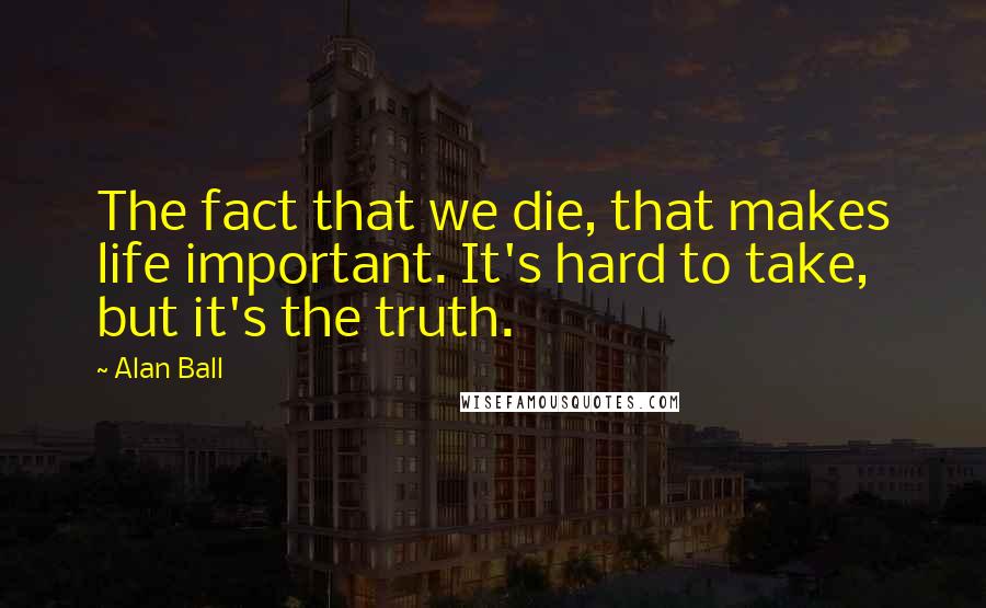 Alan Ball Quotes: The fact that we die, that makes life important. It's hard to take, but it's the truth.