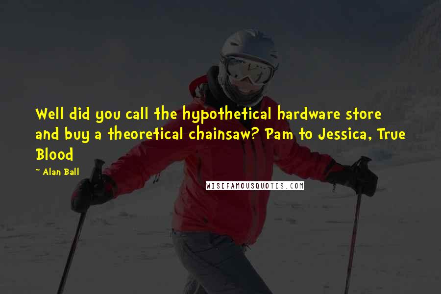 Alan Ball Quotes: Well did you call the hypothetical hardware store and buy a theoretical chainsaw? Pam to Jessica, True Blood