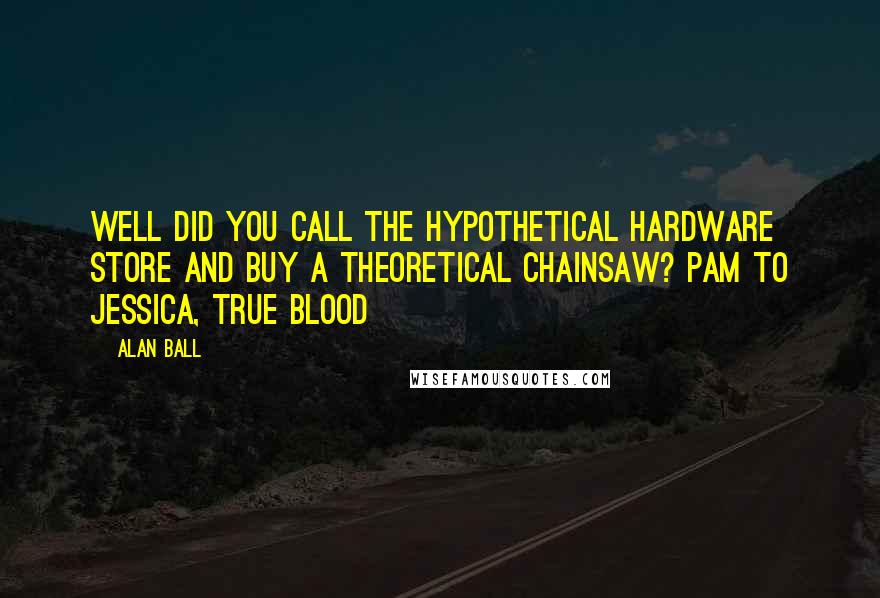 Alan Ball Quotes: Well did you call the hypothetical hardware store and buy a theoretical chainsaw? Pam to Jessica, True Blood