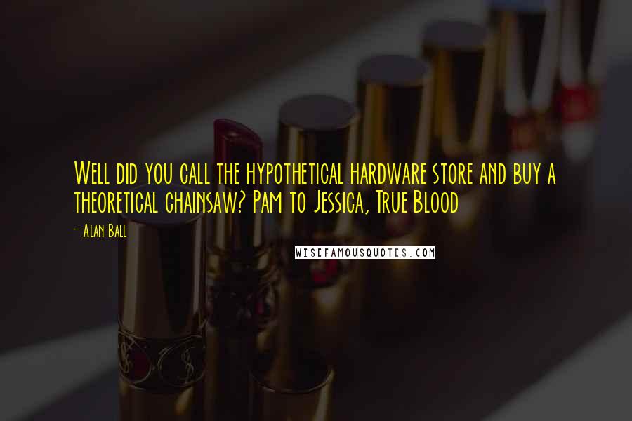 Alan Ball Quotes: Well did you call the hypothetical hardware store and buy a theoretical chainsaw? Pam to Jessica, True Blood