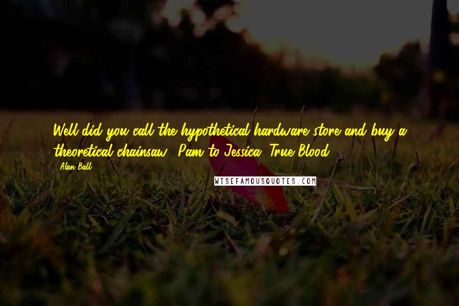 Alan Ball Quotes: Well did you call the hypothetical hardware store and buy a theoretical chainsaw? Pam to Jessica, True Blood